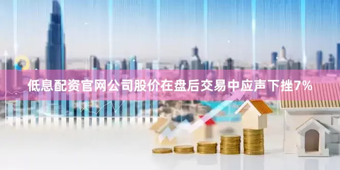 低息配资官网公司股价在盘后交易中应声下挫7%