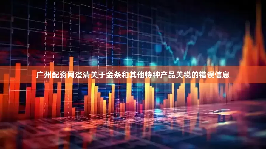 广州配资网澄清关于金条和其他特种产品关税的错误信息
