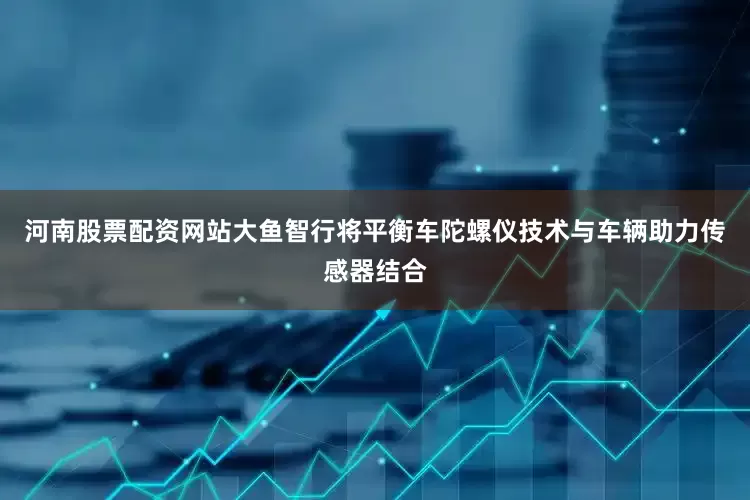 河南股票配资网站大鱼智行将平衡车陀螺仪技术与车辆助力传感器结合