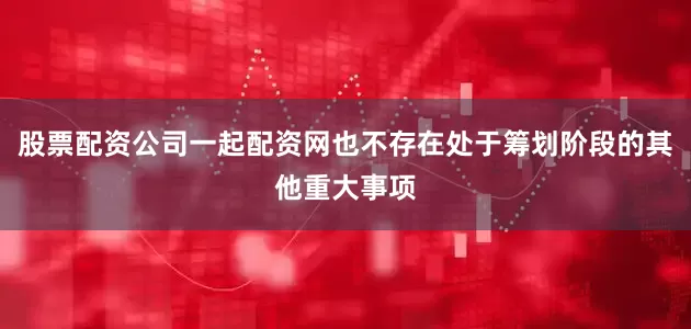 股票配资公司一起配资网也不存在处于筹划阶段的其他重大事项