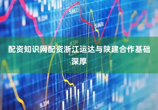 配资知识网配资浙江运达与陕建合作基础深厚